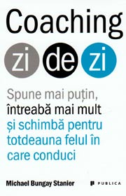 Coaching zi de zi. Spune mai putin, intreaba mai mult si schimba pentru totdeauna felul in care conduci - Michael Bungay Stanier