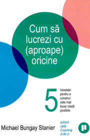 Cum sa lucrezi cu (aproape) oricine. 5 intrebari pentru a construi cele mai bune relatii posibile - Michael Bungay Stanier